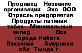 Продавец › Название организации ­ Эхо, ООО › Отрасль предприятия ­ Продукты питания, табак › Минимальный оклад ­ 27 000 - Все города Работа » Вакансии   . Амурская обл.,Тында г.